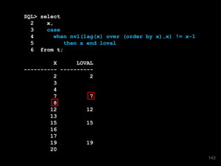 SQL> select
2 x,
3 case
4 when nvl(lag(x) over (order by x),x) != x-1
5 then x end loval
6 from t;
X LOVAL
---------- ----------
2 2
3
4
7 7
8
12 12
13
15 15
16
17
19 19
20
143
 