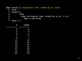 SQL> select x, max(loval) over (order by x) loval
2 from (
3 select x,
4 case
5 when nvl(lag(x) over (order by x),x) != x-1
6 then x end loval
7 from t );
X LOVAL
---------- ----------
2 2
3 2
4 2
7 7
8 7
12 12
13 12
15 15
16 15
17 15
19 19
20 19
145
 