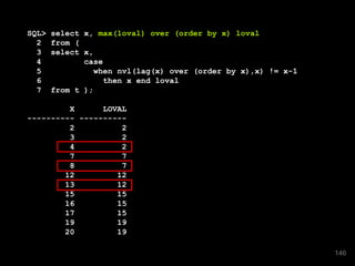 SQL> select x, max(loval) over (order by x) loval
2 from (
3 select x,
4 case
5 when nvl(lag(x) over (order by x),x) != x-1
6 then x end loval
7 from t );
X LOVAL
---------- ----------
2 2
3 2
4 2
7 7
8 7
12 12
13 12
15 15
16 15
17 15
19 19
20 19
146
 