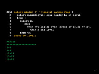 SQL> select min(x)||’-’||max(x) ranges from (
2 select x,max(loval) over (order by x) loval
3 from (
4 select x,
5 case
6 when nvl(lag(x) over (order by x),x) != x-1
7 then x end loval
8 from t))
9 group by loval;
RANGES
--------------------
2-4
7-8
12-13
15-17
19-20
147
 