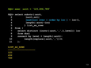 SQL> exec :acct = '123,456,789'
SQL> select substr(:acct,
2 loc+1,nvl(
3 lead(loc) over ( order by loc ) – loc-1,
4 length(:acct)-loc)
5 ) list_as_rows
6 from (
7 select distinct (instr(:acct,',',1,level)) loc
8 from dual
9 connect by level < length(:acct)-
10 length(replace(:acct,','))+1
11 );
LIST_AS_ROWS
--------------------
123
456
789
154
 