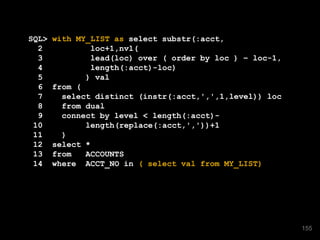 SQL> with MY_LIST as select substr(:acct,
2 loc+1,nvl(
3 lead(loc) over ( order by loc ) – loc-1,
4 length(:acct)-loc)
5 ) val
6 from (
7 select distinct (instr(:acct,',',1,level)) loc
8 from dual
9 connect by level < length(:acct)-
10 length(replace(:acct,','))+1
11 )
12 select *
13 from ACCOUNTS
14 where ACCT_NO in ( select val from MY_LIST)
155
 