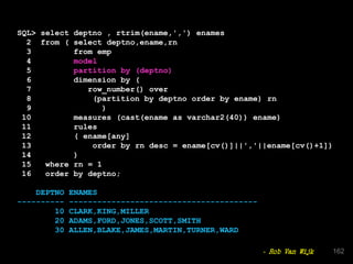SQL> select deptno , rtrim(ename,',') enames
2 from ( select deptno,ename,rn
3 from emp
4 model
5 partition by (deptno)
6 dimension by (
7 row_number() over
8 (partition by deptno order by ename) rn
9 )
10 measures (cast(ename as varchar2(40)) ename)
11 rules
12 ( ename[any]
13 order by rn desc = ename[cv()]||','||ename[cv()+1])
14 )
15 where rn = 1
16 order by deptno;
DEPTNO ENAMES
---------- ----------------------------------------
10 CLARK,KING,MILLER
20 ADAMS,FORD,JONES,SCOTT,SMITH
30 ALLEN,BLAKE,JAMES,MARTIN,TURNER,WARD
162- Rob Van Wijk
 