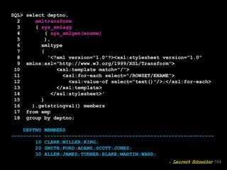 SQL> select deptno,
2 xmltransform
3 ( sys_xmlagg
4 ( sys_xmlgen(ename)
5 ),
6 xmltype
7 (
8 '<?xml version="1.0"?><xsl:stylesheet version="1.0"
9 xmlns:xsl="http://www.w3.org/1999/XSL/Transform">
10 <xsl:template match="/">
11 <xsl:for-each select="/ROWSET/ENAME">
12 <xsl:value-of select="text()"/>;</xsl:for-each>
13 </xsl:template>
14 </xsl:stylesheet>'
15 )
16 ).getstringval() members
17 from emp
18 group by deptno;
DEPTNO MEMBERS
---------- --------------------------------------------------------
10 CLARK;MILLER;KING;
20 SMITH;FORD;ADAMS;SCOTT;JONES;
30 ALLEN;JAMES;TURNER;BLAKE;MARTIN;WARD;
164- Laurent Schneider
 