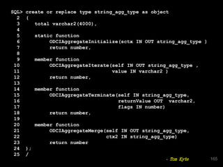 SQL> create or replace type string_agg_type as object
2 (
3 total varchar2(4000),
4
5 static function
6 ODCIAggregateInitialize(sctx IN OUT string_agg_type )
7 return number,
8
9 member function
10 ODCIAggregateIterate(self IN OUT string_agg_type ,
11 value IN varchar2 )
12 return number,
13
14 member function
15 ODCIAggregateTerminate(self IN string_agg_type,
16 returnValue OUT varchar2,
17 flags IN number)
18 return number,
19
20 member function
21 ODCIAggregateMerge(self IN OUT string_agg_type,
22 ctx2 IN string_agg_type)
23 return number
24 );
25 /
165- Tom Kyte
 