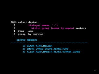 SQL> select deptno,
2 listagg( ename, ',')
3 within group (order by empno) members
4 from emp
5 group by deptno;
DEPTNO MEMBERS
---------- -----------------------------------------
10 CLARK,KING,MILLER
20 SMITH,JONES,SCOTT,ADAMS,FORD
30 ALLEN,WARD,MARTIN,BLAKE,TURNER,JAMES
167
 