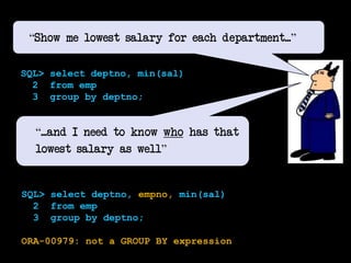 170
“Show me lowest salary for each department...”
SQL> select deptno, min(sal)
2 from emp
3 group by deptno;
“...and I need to know who has that
lowest salary as well”
SQL> select deptno, empno, min(sal)
2 from emp
3 group by deptno;
ORA-00979: not a GROUP BY expression
 