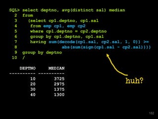 SQL> select deptno, avg(distinct sal) median
2 from
3 (select cp1.deptno, cp1.sal
4 from emp cp1, emp cp2
5 where cp1.deptno = cp2.deptno
6 group by cp1.deptno, cp1.sal
7 having sum(decode(cp1.sal, cp2.sal, 1, 0)) >=
8 abs(sum(sign(cp1.sal - cp2.sal))))
9 group by deptno
10 /
DEPTNO MEDIAN
---------- ----------
10 3725
20 2975
30 1375
40 1300
huh?
182
 