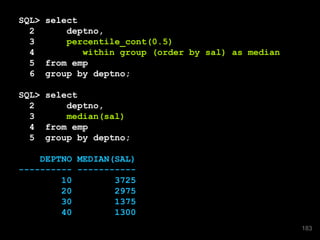 SQL> select
2 deptno,
3 percentile_cont(0.5)
4 within group (order by sal) as median
5 from emp
6 group by deptno;
SQL> select
2 deptno,
3 median(sal)
4 from emp
5 group by deptno;
DEPTNO MEDIAN(SAL)
---------- -----------
10 3725
20 2975
30 1375
40 1300
183
 