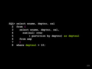 SQL> select ename, deptno, sal
2 from (
3 select ename, deptno, sal,
4 sum(sal) over
5 ( partition by deptno) as deptsal
6 from emp
7 )
8 where deptsal > 10;
208
 