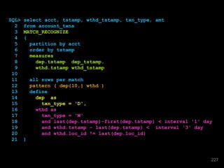 SQL> select acct, tstamp, wthd_tstamp, txn_type, amt
2 from account_txns
3 MATCH_RECOGNIZE
4 (
5 partition by acct
6 order by tstamp
7 measures
8 dep.tstamp dep_tstamp,
9 wthd.tstamp wthd_tstamp
10
11 all rows per match
12 pattern ( dep{10,} wthd )
13 define
14 dep as
15 txn_type = 'D',
16 wthd as
17 txn_type = 'W'
18 and last(dep.tstamp)-first(dep.tstamp) < interval '1' day
19 and wthd.tstamp - last(dep.tstamp) < interval '3' day
20 and wthd.loc_id != last(dep.loc_id)
21 )
227
 