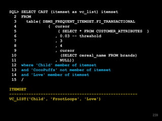 SQL> SELECT CAST (itemset as vc_list) itemset
2 FROM
3 table( DBMS_FREQUENT_ITEMSET.FI_TRANSACTIONAL
4 ( cursor
5 ( SELECT * FROM CUSTOMER_ATTRIBUTES )
6 , 0.03 -- threshold
7 , 3
8 , 4
9 , cursor
10 (SELECT cereal_name FROM brands)
11 , NULL))
12 where 'Child' member of itemset
13 and 'CocoPuffs' not member of itemset
14 and 'Love' member of itemset
15 /
ITEMSET
-----------------------------------------------------
VC_LIST('Child', 'FrootLoops', 'Love')
239
 