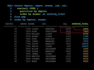 DEPTNO EMPNO ENAME JOB SAL
---------- ---------- ---------- --------- ----------
10 7782 CLARK MANAGER 2450
10 7839 KING PRESIDENT 5000
10 7934 MILLER CLERK 1300
20 7876 ADAMS CLERK 1100
20 7902 FORD ANALYST 3000
20 7566 JONES MANAGER 2975
20 7788 SCOTT ANALYST 3000
20 7369 SMITH CLERK 800
30 7499 ALLEN SALESMAN 1600
30 7698 BLAKE MANAGER 2850
30 7900 JAMES CLERK 950
30 7654 MARTIN SALESMAN 1250
30 7844 TURNER SALESMAN 1500
30 7521 WARD SALESMAN 1250
RUNNING_TOTAL
-------------
2450
7450
8750
1100
4100
7075
10075
10875
1600
4450
5400
6650
8150
9400
SQL> select deptno, empno, ename, job, sal,
2 sum(sal) OVER (
3 partition by deptno
4 order by ename) as running_total
5 from emp
6 order by deptno, ename;
 