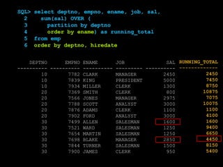 SQL> select deptno, empno, ename, job, sal
2 from emp
3 order by deptno, hiredate;
DEPTNO EMPNO ENAME JOB SAL
---------- ---------- ---------- --------- ----------
10 7782 CLARK MANAGER 2450
10 7839 KING PRESIDENT 5000
10 7934 MILLER CLERK 1300
20 7369 SMITH CLERK 800
20 7566 JONES MANAGER 2975
20 7788 SCOTT ANALYST 3000
20 7876 ADAMS CLERK 1100
20 7902 FORD ANALYST 3000
30 7499 ALLEN SALESMAN 1600
30 7521 WARD SALESMAN 1250
30 7654 MARTIN SALESMAN 1250
30 7698 BLAKE MANAGER 2850
30 7844 TURNER SALESMAN 1500
30 7900 JAMES CLERK 950
SQL> select deptno, empno, ename, job, sal,
2 sum(sal) OVER (
3 partition by deptno
4 order by ename) as running_total
5 from emp
6 order by deptno, hiredate
RUNNING_TOTAL
-------------
2450
7450
8750
10875
7075
10075
1100
4100
1600
9400
6650
4450
8150
5400
 