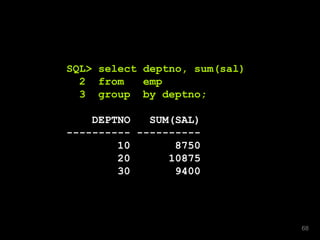 SQL> select deptno, sum(sal)
2 from emp
3 group by deptno;
DEPTNO SUM(SAL)
---------- ----------
10 8750
20 10875
30 9400
68
 