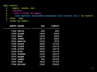 SQL> select
2 empno, ename, sal,
3 sum(sal)
4 over ( order by empno
5 rows between unbounded preceding and current row ) as cumtot
6 from emp
7 order by empno;
EMPNO ENAME SAL CUMTOT
---------- ---------- ---------- ----------
7369 SMITH 800 800
7499 ALLEN 1600 2400
7521 WARD 1250 3650
7566 JONES 2975 6625
7654 MARTIN 1250 7875
7698 BLAKE 2850 10725
7782 CLARK 2450 13175
7788 SCOTT 3000 16175
7839 KING 5000 21175
7844 TURNER 1500 22675
7876 ADAMS 1100 23775
7900 JAMES 950 24725
7902 FORD 3000 27725
7934 MILLER 1300 29025
77
 