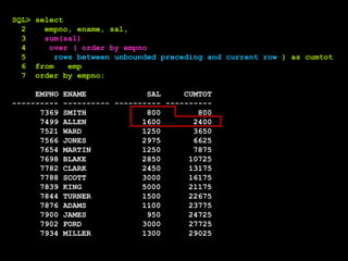 SQL> select
2 empno, ename, sal,
3 sum(sal)
4 over ( order by empno
5 rows between unbounded preceding and current row ) as cumtot
6 from emp
7 order by empno;
EMPNO ENAME SAL CUMTOT
---------- ---------- ---------- ----------
7369 SMITH 800 800
7499 ALLEN 1600 2400
7521 WARD 1250 3650
7566 JONES 2975 6625
7654 MARTIN 1250 7875
7698 BLAKE 2850 10725
7782 CLARK 2450 13175
7788 SCOTT 3000 16175
7839 KING 5000 21175
7844 TURNER 1500 22675
7876 ADAMS 1100 23775
7900 JAMES 950 24725
7902 FORD 3000 27725
7934 MILLER 1300 29025
 