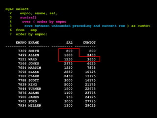 SQL> select
2 empno, ename, sal,
3 sum(sal)
4 over ( order by empno
5 rows between unbounded preceding and current row ) as cumtot
6 from emp
7 order by empno;
EMPNO ENAME SAL CUMTOT
---------- ---------- ---------- ----------
7369 SMITH 800 800
7499 ALLEN 1600 2400
7521 WARD 1250 3650
7566 JONES 2975 6625
7654 MARTIN 1250 7875
7698 BLAKE 2850 10725
7782 CLARK 2450 13175
7788 SCOTT 3000 16175
7839 KING 5000 21175
7844 TURNER 1500 22675
7876 ADAMS 1100 23775
7900 JAMES 950 24725
7902 FORD 3000 27725
7934 MILLER 1300 29025
 