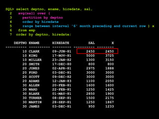 SQL> select deptno, ename, hiredate, sal,
2 avg(sal) over (
3 partition by deptno
4 order by hiredate
5 range between interval '6' month preceding and current row ) x
6 from emp
7 order by deptno, hiredate;
DEPTNO ENAME HIREDATE SAL X
---------- ---------- --------- ---------- --------
10 CLARK 09-JUN-81 2450 2450
10 KING 17-NOV-81 5000 3725
10 MILLER 23-JAN-82 1300 3150
20 SMITH 17-DEC-80 800 800
20 JONES 02-APR-81 2975 1888
20 FORD 03-DEC-81 3000 3000
20 SCOTT 09-DEC-82 3000 3000
20 ADAMS 12-JAN-83 1100 2050
30 ALLEN 20-FEB-81 1600 1600
30 WARD 22-FEB-81 1250 1425
30 BLAKE 01-MAY-81 2850 1900
30 TURNER 08-SEP-81 1500 2175
30 MARTIN 28-SEP-81 1250 1867
30 JAMES 03-DEC-81 950 1233
 