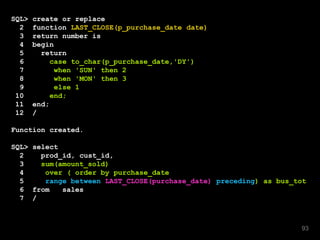 SQL> create or replace
2 function LAST_CLOSE(p_purchase_date date)
3 return number is
4 begin
5 return
6 case to_char(p_purchase_date,'DY')
7 when 'SUN' then 2
8 when 'MON' then 3
9 else 1
10 end;
11 end;
12 /
Function created.
SQL> select
2 prod_id, cust_id,
3 sum(amount_sold)
4 over ( order by purchase_date
5 range between LAST_CLOSE(purchase_date) preceding) as bus_tot
6 from sales
7 /
93
 