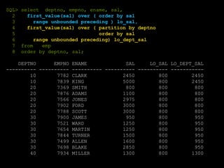 SQL> select deptno, empno, ename, sal,
2 first_value(sal) over ( order by sal
3 range unbounded preceding ) lo_sal,
4 first_value(sal) over ( partition by deptno
5 order by sal
6 range unbounded preceding) lo_dept_sal
7 from emp
8 order by deptno, sal;
DEPTNO EMPNO ENAME SAL LO_SAL LO_DEPT_SAL
---------- ---------- ---------- ---------- ---------- -----------
10 7782 CLARK 2450 800 2450
10 7839 KING 5000 800 2450
20 7369 SMITH 800 800 800
20 7876 ADAMS 1100 800 800
20 7566 JONES 2975 800 800
20 7902 FORD 3000 800 800
20 7788 SCOTT 3000 800 800
30 7900 JAMES 950 800 950
30 7521 WARD 1250 800 950
30 7654 MARTIN 1250 800 950
30 7844 TURNER 1500 800 950
30 7499 ALLEN 1600 800 950
30 7698 BLAKE 2850 800 950
40 7934 MILLER 1300 800 1300
 