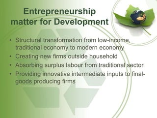 Entrepreneurship 
matter for Development 
• Structural transformation from low-income, 
traditional economy to modern economy 
• Creating new firms outside household 
• Absorbing surplus labour from traditional sector 
• Providing innovative intermediate inputs to final-goods 
producing firms 
 