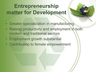 Entrepreneurship 
matter for Development 
• Greater specialization in manufacturing 
• Raising productivity and employment in both 
modern and traditional sectors 
• Employment growth substantial 
• Contribution to female empowerment 
 