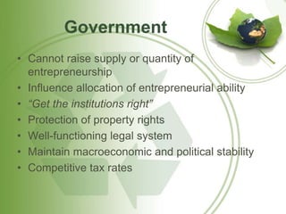 Government 
• Cannot raise supply or quantity of 
entrepreneurship 
• Influence allocation of entrepreneurial ability 
• “Get the institutions right” 
• Protection of property rights 
• Well-functioning legal system 
• Maintain macroeconomic and political stability 
• Competitive tax rates 
 