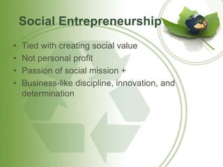 Social Entrepreneurship 
• Tied with creating social value 
• Not personal profit 
• Passion of social mission + 
• Business-like discipline, innovation, and 
determination 
 