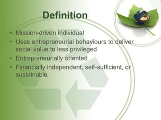 Definition 
• Mission-driven individual 
• Uses entrepreneurial behaviours to deliver 
social value to less privileged 
• Entrepreneurially oriented 
• Financially independent, self-sufficient, or 
sustainable 
 