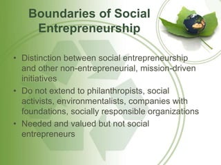 Boundaries of Social 
Entrepreneurship 
• Distinction between social entrepreneurship 
and other non-entrepreneurial, mission-driven 
initiatives 
• Do not extend to philanthropists, social 
activists, environmentalists, companies with 
foundations, socially responsible organizations 
• Needed and valued but not social 
entrepreneurs 
 