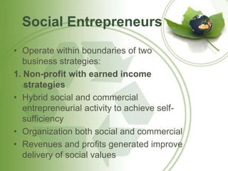 Social Entrepreneurs 
• Operate within boundaries of two 
business strategies: 
1. Non-profit with earned income 
strategies 
• Hybrid social and commercial 
entrepreneurial activity to achieve self-sufficiency 
• Organization both social and commercial 
• Revenues and profits generated improve 
delivery of social values 
 