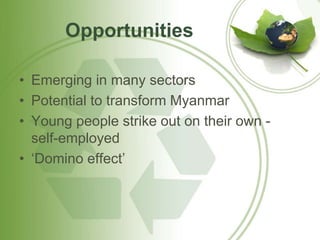 Opportunities 
• Emerging in many sectors 
• Potential to transform Myanmar 
• Young people strike out on their own - 
self-employed 
• ‘Domino effect’ 
 
