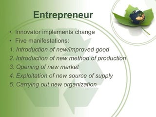 Entrepreneur 
• Innovator implements change 
• Five manifestations: 
1. Introduction of new/improved good 
2. Introduction of new method of production 
3. Opening of new market 
4. Exploitation of new source of supply 
5. Carrying out new organization 
 