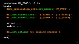 125
procedure MY_PROC(...) is
begin
dbms_application_info.set_module('MY_PROC');
dai.set_client_info(' p_parm1 = '||p_parm1);
dai.set_client_info(' p_parm2 = '||p_parm2);
select ...
update ...
dai.set_action('now loading changes');
...
end;
 