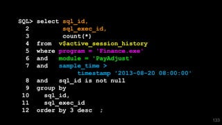 133
SQL> select sql_id,
2 sql_exec_id,
3 count(*)
4 from v$active_session_history
5 where program = 'Finance.exe'
6 and module = 'PayAdjust'
7 and sample_time >
timestamp '2013-08-20 08:00:00'
8 and sql_id is not null
9 group by
10 sql_id,
11 sql_exec_id
12 order by 3 desc ;
 