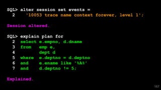 167
SQL> alter session set events =
2 '10053 trace name context forever, level 1';
Session altered.
SQL> explain plan for
2 select e.empno, d.dname
3 from emp e,
4 dept d
5 where e.deptno = d.deptno
6 and e.ename like '%A%'
7 and d.deptno != 5;
Explained.
 