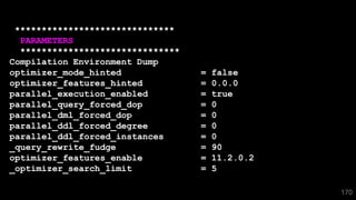 170
******************************
PARAMETERS
******************************
Compilation Environment Dump
optimizer_mode_hinted = false
optimizer_features_hinted = 0.0.0
parallel_execution_enabled = true
parallel_query_forced_dop = 0
parallel_dml_forced_dop = 0
parallel_ddl_forced_degree = 0
parallel_ddl_forced_instances = 0
_query_rewrite_fudge = 90
optimizer_features_enable = 11.2.0.2
_optimizer_search_limit = 5
 
