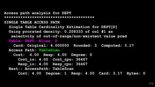 174
Access path analysis for DEPT
***************************************
SINGLE TABLE ACCESS PATH
Single Table Cardinality Estimation for DEPT[D]
Using prorated density: 0.208333 of col #1 as
selectvity of out-of-range/non-existent value pred
Table: DEPT Alias: D
Card: Original: 4.000000 Rounded: 3 Computed: 3.17
Access Path: TableScan
Cost: 4.00 Resp: 4.00 Degree: 0
Cost_io: 4.00 Cost_cpu: 36467
Resp_io: 4.00 Resp_cpu: 36467
Best:: AccessPath: TableScan
Cost: 4.00 Degree: 1 Resp: 4.00 Card: 3.17 Bytes: 0
 