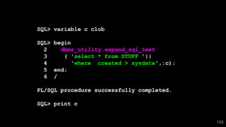 188
SQL> variable c clob
SQL> begin
2 dbms_utility.expand_sql_text
3 ( 'select * from STUFF '||
4 'where created > sysdate',:c);
5 end;
6 /
PL/SQL procedure successfully completed.
SQL> print c
 