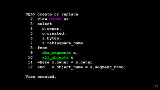 189
SQL> create or replace
2 view STUFF as
3 select
4 o.owner,
5 o.created,
6 s.bytes,
7 s.tablespace_name
8 from
9 dba_segments s,
10 all_objects o
11 where o.owner = s.owner
12 and o.object_name = s.segment_name;
View created.
 