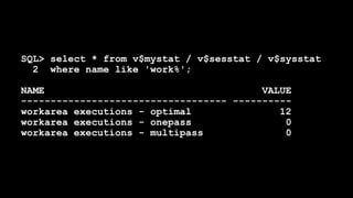 SQL> select * from v$mystat / v$sesstat / v$sysstat
2 where name like 'work%';
NAME VALUE
----------------------------------- ----------
workarea executions - optimal 12
workarea executions - onepass 0
workarea executions - multipass 0
 
