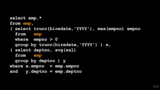 select emp.*
from emp,
( select trunc(hiredate,'YYYY'), max(empno) empno
from emp
where empno > 0
group by trunc(hiredate,'YYYY') ) x,
( select deptno, avg(sal)
from emp
group by deptno ) y
where x.empno = emp.empno
and y.deptno = emp.deptno
313
 
