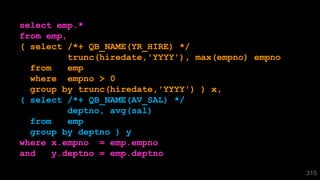 select emp.*
from emp,
( select /*+ QB_NAME(YR_HIRE) */
trunc(hiredate,'YYYY'), max(empno) empno
from emp
where empno > 0
group by trunc(hiredate,'YYYY') ) x,
( select /*+ QB_NAME(AV_SAL) */
deptno, avg(sal)
from emp
group by deptno ) y
where x.empno = emp.empno
and y.deptno = emp.deptno
315
 