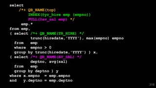 select
/*+ QB_NAME(top)
INDEX(@yr_hire emp (empno))
FULL(@av_sal emp) */
emp.*
from emp,
( select /*+ QB_NAME(YR_HIRE) */
trunc(hiredate,'YYYY'), max(empno) empno
from emp
where empno > 0
group by trunc(hiredate,'YYYY') ) x,
( select /*+ QB_NAME(AV_SAL) */
deptno, avg(sal)
from emp
group by deptno ) y
where x.empno = emp.empno
and y.deptno = emp.deptno
318
 