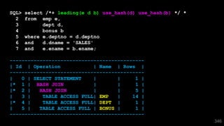 346
SQL> select /*+ leading(e d b) use_hash(d) use_hash(b) */ *
2 from emp e,
3 dept d,
4 bonus b
5 where e.deptno = d.deptno
6 and d.dname = 'SALES'
7 and e.ename = b.ename;
---------------------------------------------
| Id | Operation | Name | Rows |
---------------------------------------------
| 0 | SELECT STATEMENT | | 1 |
|* 1 | HASH JOIN | | 1 |
|* 2 | HASH JOIN | | 5 |
| 3 | TABLE ACCESS FULL| EMP | 14 |
|* 4 | TABLE ACCESS FULL| DEPT | 1 |
| 5 | TABLE ACCESS FULL | BONUS | 1 |
---------------------------------------------
 