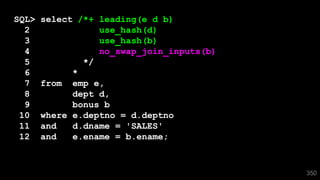 350
SQL> select /*+ leading(e d b)
2 use_hash(d)
3 use_hash(b)
4 no_swap_join_inputs(b)
5 */
6 *
7 from emp e,
8 dept d,
9 bonus b
10 where e.deptno = d.deptno
11 and d.dname = 'SALES'
12 and e.ename = b.ename;
 