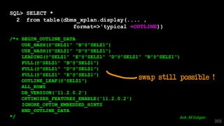 355
SQL> SELECT *
2 from table(dbms_xplan.display(.... ,
format=>'typical +OUTLINE))
/*+ BEGIN_OUTLINE_DATA
USE_HASH(@"SEL$1" "B"@"SEL$1")
USE_HASH(@"SEL$1" "D"@"SEL$1")
LEADING(@"SEL$1" "E"@"SEL$1" "D"@"SEL$1" "B"@"SEL$1")
FULL(@"SEL$1" "B"@"SEL$1")
FULL(@"SEL$1" "D"@"SEL$1")
FULL(@"SEL$1" "E"@"SEL$1")
OUTLINE_LEAF(@"SEL$1")
ALL_ROWS
DB_VERSION('11.2.0.2')
OPTIMIZER_FEATURES_ENABLE('11.2.0.2')
IGNORE_OPTIM_EMBEDDED_HINTS
END_OUTLINE_DATA
*/ Ack: M.Colgan
swap still possible !
 