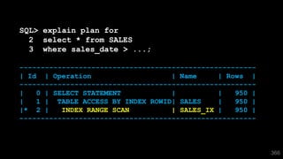 366
SQL> explain plan for
2 select * from SALES
3 where sales_date > ...;
--------------------------------------------------------
| Id | Operation | Name | Rows |
--------------------------------------------------------
| 0 | SELECT STATEMENT | | 950 |
| 1 | TABLE ACCESS BY INDEX ROWID| SALES | 950 |
|* 2 | INDEX RANGE SCAN | SALES_IX | 950 |
--------------------------------------------------------
 