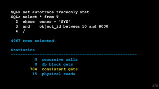 379
SQL> set autotrace traceonly stat
SQL> select * from T
2 where owner = 'SYS'
3 and object_id between 10 and 8000
4 /
4967 rows selected.
Statistics
-----------------------------------------------------
0 recursive calls
0 db block gets
784 consistent gets
15 physical reads
 